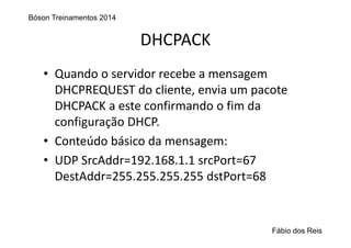 DHCPACK
• Quando o servidor recebe a mensagem 
DHCPREQUEST do cliente, envia um pacote 
DHCPACK a este confirmando o fim da 
configuração DHCP.
• Conteúdo básico da mensagem:
• UDP SrcAddr=192.168.1.1 srcPort=67
DestAddr=255.255.255.255 dstPort=68
Bóson Treinamentos 2014
Fábio dos Reis
 