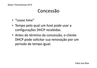 Concessão
• “Lease time”
• Tempo pelo qual um host pode usar a 
configurações DHCP recebidas.
• Antes do término da concessão, o cliente 
DHCP pode solicitar sua renovação por um 
período de tempo igual.
Bóson Treinamentos 2014
Fábio dos Reis
 