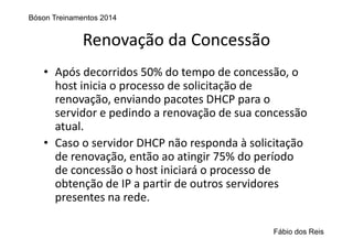 Renovação da Concessão
• Após decorridos 50% do tempo de concessão, o 
host inicia o processo de solicitação de 
renovação, enviando pacotes DHCP para o 
servidor e pedindo a renovação de sua concessão 
atual.
• Caso o servidor DHCP não responda à solicitação 
de renovação, então ao atingir 75% do período 
de concessão o host iniciará o processo de 
obtenção de IP a partir de outros servidores 
presentes na rede.
Bóson Treinamentos 2014
Fábio dos Reis
 