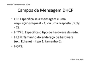 Campos da Mensagem DHCP
• OP: Especifica se a mensagem é uma 
requisição (request ‐ 1) ou uma resposta (reply 
‐ 2).
• HTYPE: Especifica o tipo de hardware de rede.
• HLEN: Tamanho do endereço de hardware 
(ex.: Ethenet = tipo 1, tamanho 6).
• HOPS:  
Bóson Treinamentos 2014
Fábio dos Reis
 