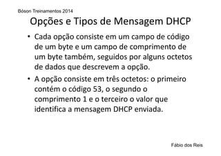 Opções e Tipos de Mensagem DHCP
• Cada opção consiste em um campo de código 
de um byte e um campo de comprimento de 
um byte também, seguidos por alguns octetos 
de dados que descrevem a opção.
• A opção consiste em três octetos: o primeiro 
contém o código 53, o segundo o 
comprimento 1 e o terceiro o valor que 
identifica a mensagem DHCP enviada.
Bóson Treinamentos 2014
Fábio dos Reis
 
