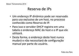 Reserva de IPs
• Um endereço IP dinâmico pode ser reservado 
para uso exclusivo de um host, no processo 
conhecido como Reserva de IP.
• Para isso o servidor DHCP registra em uma 
tabela o endereço MAC do host e o IP que ele 
utilizará. 
• Desta forma, o endereço deste host nunca 
mudará e não necessitará de configuração 
manual por parte do usuário.
Bóson Treinamentos 2014
Fábio dos Reis
 