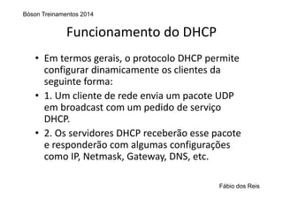 Funcionamento do DHCP
• Em termos gerais, o protocolo DHCP permite 
configurar dinamicamente os clientes da 
seguinte forma:
• 1. Um cliente de rede envia um pacote UDP 
em broadcast com um pedido de serviço 
DHCP.
• 2. Os servidores DHCP receberão esse pacote 
e responderão com algumas configurações 
como IP, Netmask, Gateway, DNS, etc.
Bóson Treinamentos 2014
Fábio dos Reis
 