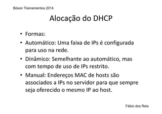 Alocação do DHCP
• Formas:
• Automático: Uma faixa de IPs é configurada 
para uso na rede.
• Dinâmico: Semelhante ao automático, mas 
com tempo de uso de IPs restrito.
• Manual: Endereços MAC de hosts são 
associados a IPs no servidor para que sempre 
seja oferecido o mesmo IP ao host.
Bóson Treinamentos 2014
Fábio dos Reis
 