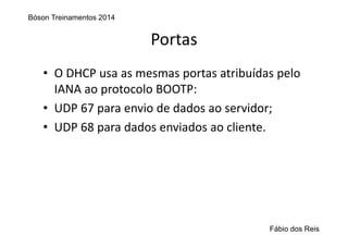 Portas
• O DHCP usa as mesmas portas atribuídas pelo 
IANA ao protocolo BOOTP:
• UDP 67 para envio de dados ao servidor;
• UDP 68 para dados enviados ao cliente.
Bóson Treinamentos 2014
Fábio dos Reis
 