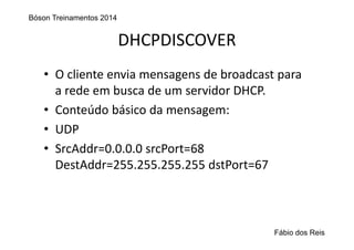 DHCPDISCOVER
• O cliente envia mensagens de broadcast para 
a rede em busca de um servidor DHCP.
• Conteúdo básico da mensagem:
• UDP 
• SrcAddr=0.0.0.0 srcPort=68
DestAddr=255.255.255.255 dstPort=67
Bóson Treinamentos 2014
Fábio dos Reis
 