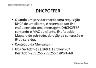 DHCPOFFER
• Quando um servidor recebe uma requisição 
DHCP de um cliente, é reservado um IP e 
então enviado uma mensagem DHCPOFFER 
contendo o MAC do cliente, IP oferecido, 
Máscara de sub‐rede, duração da concessão e 
IP do servidor.
• Conteúdo da Mensagem:
• UDP SrcAddr=192.168.1.1 srcPort=67
DestAddr=255.255.255.255 dstPort=68
Bóson Treinamentos 2014
Fábio dos Reis
 