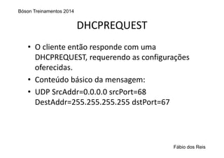 DHCPREQUEST
• O cliente então responde com uma 
DHCPREQUEST, requerendo as configurações 
oferecidas.
• Conteúdo básico da mensagem:
• UDP SrcAddr=0.0.0.0 srcPort=68
DestAddr=255.255.255.255 dstPort=67
Bóson Treinamentos 2014
Fábio dos Reis
 