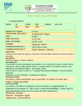 -Multi –inter –digiculturalidad
1. DATOS BASICOS
FECHA 24 JULIO 2015 GRUPO 4,5A y 5B
DIA MES AÑO
OBJETIVOS
Promover una actitud de respeto y valoración a la diversidad cultural del contexto dondese
encuentre
RECURSOS
Papel bon, lápices, colores, temperas
DESARROLLO
La actividad se inicia presentando una cartelera en el corredorde la sede. A partir de este
mensaje los niños y niñas aportan saberes y aclaran dudas. Se continua observan unas
diapositivas de multiculturalidad para aclarar dudas
Para el cierre los niños y niñas en ¼ de papel bond aportan dibujando sobrela temática
planteada.
Finalmente hacen la plenaria y comparten sus trabajos
OPORTUNIDADES
Los niños y niñas manifiestan que la actividad les faltaría la señal para
ampliar la digiculturalidad
CONCLUSIONES
Los niños y las niñas se apropiaron de los términos y comprendieron la
importancia de manejar la -digi -multi y interculturalidadbajo y sobre todo, la
interculturalidad porque son las formas de ellos relacionarce
EIVENCIAS : ANEXAR
-Registro fotográfico digital
-diapositivas en PowerPoint
MOMENTO Y SESION Momento
INSTITUCION EDUCATIVA El Queremal- Dagua
AREA ETICA
HORA DE INICIO 8:30 A:M
HORA DE CIERRE 10:00 A:M
NOMBRE Margarita Muñoz
NOMBREESTUDIANTE 1 Jam Carlos Lasso
NOMBREESTUDIANTE 2 Heydi Manuela Valencia
 