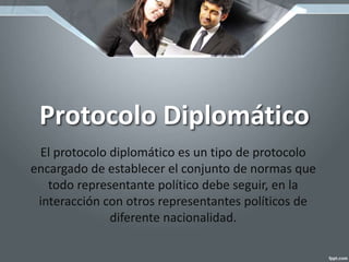 Protocolo Diplomático
El protocolo diplomático es un tipo de protocolo
encargado de establecer el conjunto de normas que
todo representante político debe seguir, en la
interacción con otros representantes políticos de
diferente nacionalidad.
 