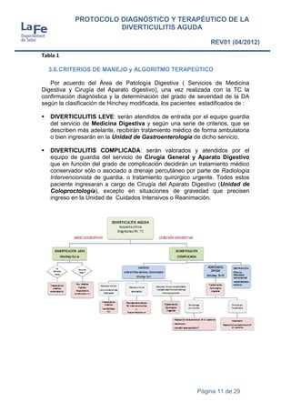 Página 11 de 29
PROTOCOLO DIAGNÓSTICO Y TERAPÉUTICO DE LA
DIVERTICULITIS AGUDA
REV01 (04/2012)
Tabla 1
3.6.CRITERIOS DE MANEJO y ALGORITMO TERAPEÚTICO
Por acuerdo del Área de Patología Digestiva ( Servicios de Medicina
Digestiva y Cirugía del Aparato digestivo), una vez realizada con la TC la
confirmación diagnóstica y la determinación del grado de severidad de la DA
según la clasificación de Hinchey modificada, los pacientes estadificados de :
 DIVERTICULITIS LEVE: serán atendidos de entrada por el equipo guardia
del servicio de Medicina Digestiva y según una serie de criterios, que se
describen más adelante, recibirán tratamiento médico de forma ambulatoria
o bien ingresarán en la Unidad de Gastroenterología de dicho servicio.
 DIVERTICULITIS COMPLICADA: serán valorados y atendidos por el
equipo de guardia del servicio de Cirugía General y Aparato Digestivo
que en función del grado de complicación decidirán un tratamiento médico
conservador sólo o asociado a drenaje percutáneo por parte de Radiología
Intervencionista de guardia, o tratamiento quirúrgico urgente. Todos estos
paciente ingresaran a cargo de Cirugía del Aparato Digestivo (Unidad de
Coloproctología), excepto en situaciones de gravedad que precisen
ingreso en la Unidad de Cuidados Intensivos o Reanimación.
 