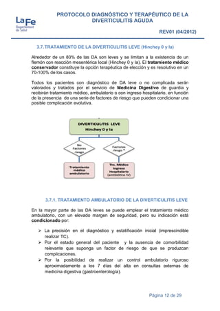 Página 12 de 29
PROTOCOLO DIAGNÓSTICO Y TERAPÉUTICO DE LA
DIVERTICULITIS AGUDA
REV01 (04/2012)
3.7.TRATAMIENTO DE LA DIVERTICULITIS LEVE (Hinchey 0 y Ia)
Alrededor de un 80% de las DA son leves y se limitan a la existencia de un
flemón con reacción mesentérica local (Hinchey 0 y Ia). El tratamiento médico
conservador constituye la opción terapéutica de elección y es resolutivo en un
70-100% de los casos.
Todos los pacientes con diagnóstico de DA leve o no complicada serán
valorados y tratados por el servicio de Medicina Digestivo de guardia y
recibirán tratamiento médico, ambulatorio o con ingreso hospitalario, en función
de la presencia de una serie de factores de riesgo que pueden condicionar una
posible complicación evolutiva.
3.7.1. TRATAMIENTO AMBULATORIO DE LA DIVERTICULITIS LEVE
En la mayor parte de las DA leves se puede emplear el tratamiento médico
ambulatorio, con un elevado margen de seguridad, pero su indicación está
condicionado por:
 La precisión en el diagnóstico y estatificación inicial (imprescindible
realizar TC).
 Por el estado general del paciente y la ausencia de comorbilidad
relevante que suponga un factor de riesgo de que se produzcan
complicaciones.
 Por la posibilidad de realizar un control ambulatorio riguroso
aproximadamente a los 7 días del alta en consultas externas de
medicina digestiva (gastroenterología).
 