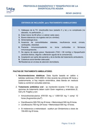 Página 13 de 29
PROTOCOLO DIAGNÓSTICO Y TERAPÉUTICO DE LA
DIVERTICULITIS AGUDA
REV01 (04/2012)
CRITERIOS DE INCLUSIÓN para TRATAMIENTO AMBULATORIO
1. Hallazgos de la TC: diverticulitis leve (estadío 0 y Ia) y no complicada (no
absceso, no perforación...).
2. Edad menor de 80 años ( a valorar cada caso).
3. Buena tolerancia a la ingesta oral (no vómitos).
4. Sintomatología leve.
5. Ausencia de comorbilidades: diabetes, insuficiencia renal, cirrosis,
cardiopatía, obesidad.
6. Paciente inmunocompetente: no toma corticoides ni fármacos
inmunosupresores.
7. No signos de sepsis grave: Hipotensión (TAS < 90 mmHg) o Hipoperfusión
(acidosis láctica, oliguria o alteración aguda de la consciencia).
8. Aceptación por parte del paciente y de la familia del tratamiento ambulatorio.
9. Cobertura socio-familiar adecuada.
10.Residencia en el área de atención domiciliaria.
PAUTAS DE TRATAMIENTO AMBULATORIO:
1. Recomendaciones dietéticas: Dieta líquida basada en caldos o
bebidas isotónicas (1500-2000 ml /día) durante las primeras 48 horas y
posteriormente, si hay mejoría sintomática, dieta blanda sin residuos
hasta su control en consultas externas.
2. Tratamiento antibiótico oral : se mantendrá durante 7-10 días. Las
opciones de tratamiento deben cubrir Gram negativos y anaerobios (E.
Coli y B. Fragilis) y son:
 Amoxicilina/clavulanico 875/125 mg o 1.000/125 mg 1 comp/ 12
horas (Augmentine plusR
).
 Ciprofloxacino 500-750 mg /8 horas + Metronidazol 500 mg /8 horas.
 Levofloxacino 750 mg /24 horas + Metronidazol 500 mg / 8 horas.
 Si intolerancia a metronidazol : sustituir por Clindamicina a dosis de
150-450 mg /6 horas.
 