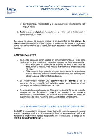 Página 14 de 29
PROTOCOLO DIAGNÓSTICO Y TERAPÉUTICO DE LA
DIVERTICULITIS AGUDA
REV01 (04/2012)
 Si intolerancia a metronidazol y a beta-lactámicos: Moxifloxacino 400
mg /24 horas
3. Tratamiento analgésico: Paracetamol 1g / 8h/ oral o Metamizol 1
comp/8h / oral , si dolor .
En todos los casos, se deberá explicar a los pacientes de los signos de
alarma de mala evolución y que indiquen la necesidad de volver a urgencias
como son: el incremento de la fiebre, del dolor abdominal o la intolerancia a la
ingesta.
CONTROL EVOLUTIVO
 Todos los pacientes serán citados en aproximadamente en 7 días para
realizar un control evolutivo en consultas externas de Gastroenterología.
- Si la evolución es favorable se ampliará la dieta a una rica en
fibra, frutas y verdura, y se retirará el tratamiento antibiótico a los
10 días.
- Si la sintomatología persiste o hay un empeoramiento se realizará
nueva valoración para descartar complicaciones y se contemplará
el ingreso para tratamiento hospitalario .
 Es recomendable realizar una colonoscopia de control a las 6
semanas de la resolución del episodio agudo para descartar otras
patologías especialmente el cáncer de colon.
 Es aconsejable una dieta rica en fibra una vez que la DA se ha resuelto
aunque no ha demostrado prevenir la recurrencia en ensayos
controlados y aleatorizados. No existen evidencias sobre el papel de
suplementos de fibra, rifaximina cíclica, probióticos y mesalazina.
3.7.2. TRATAMIENTO HOSPITALARIO DE LA DIVERTICULITIS LEVE
En la DA leve cuando los pacientes presentan factores de riesgo que indiquen
que se pueden producir complicaciones evolutivas es recomendable realizar el
tratamiento médico con ingreso hospitalario que se realizará a cargo de la
Unidad de Gastroenterología .
 