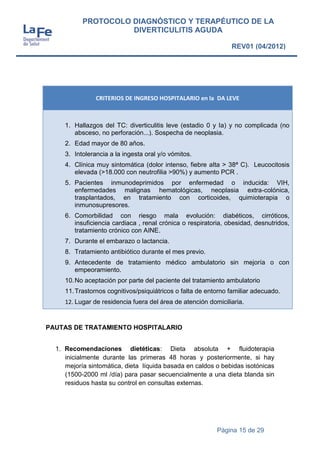 Página 15 de 29
PROTOCOLO DIAGNÓSTICO Y TERAPÉUTICO DE LA
DIVERTICULITIS AGUDA
REV01 (04/2012)
CRITERIOS DE INGRESO HOSPITALARIO en la DA LEVE
1. Hallazgos del TC: diverticulitis leve (estadio 0 y Ia) y no complicada (no
absceso, no perforación...). Sospecha de neoplasia.
2. Edad mayor de 80 años.
3. Intolerancia a la ingesta oral y/o vómitos.
4. Clínica muy sintomática (dolor intenso, fiebre alta > 38ª C). Leucocitosis
elevada (>18.000 con neutrofilia >90%) y aumento PCR .
5. Pacientes inmunodeprimidos por enfermedad o inducida: VIH,
enfermedades malignas hematológicas, neoplasia extra-colónica,
trasplantados, en tratamiento con corticoides, quimioterapia o
inmunosupresores.
6. Comorbilidad con riesgo mala evolución: diabéticos, cirróticos,
insuficiencia cardiaca , renal crónica o respiratoria, obesidad, desnutridos,
tratamiento crónico con AINE.
7. Durante el embarazo o lactancia.
8. Tratamiento antibiótico durante el mes previo.
9. Antecedente de tratamiento médico ambulatorio sin mejoría o con
empeoramiento.
10.No aceptación por parte del paciente del tratamiento ambulatorio
11.Trastornos cognitivos/psiquiátricos o falta de entorno familiar adecuado.
12. Lugar de residencia fuera del área de atención domiciliaria.
PAUTAS DE TRATAMIENTO HOSPITALARIO
1. Recomendaciones dietéticas: Dieta absoluta + fluidoterapia
inicialmente durante las primeras 48 horas y posteriormente, si hay
mejoría sintomática, dieta líquida basada en caldos o bebidas isotónicas
(1500-2000 ml /día) para pasar secuencialmente a una dieta blanda sin
residuos hasta su control en consultas externas.
 