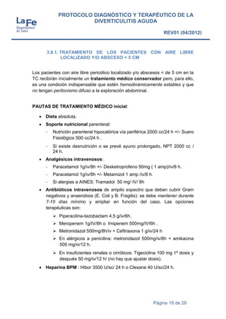 Página 18 de 29
PROTOCOLO DIAGNÓSTICO Y TERAPÉUTICO DE LA
DIVERTICULITIS AGUDA
REV01 (04/2012)
3.8.1. TRATAMIENTO DE LOS PACIENTES CON AIRE LIBRE
LOCALIZADO Y/O ABSCESO < 5 CM
Los pacientes con aire libre pericólico localizado y/o abscesos < de 5 cm en la
TC recibirán inicialmente un tratamiento médico conservador pero, para ello,
es una condición indispensable que estén hemodinámicamente estables y que
no tengan peritonismo difuso a la exploración abdominal.
PAUTAS DE TRATAMIENTO MÉDICO inicial:
 Dieta absoluta.
 Soporte nutricional parenteral:
- Nutrición parenteral hipocalórica vía periférica 2000 cc/24 h +/- Suero
Fisiológico 500 cc/24 h .
- Si existe desnutrición o se prevé ayuno prolongado, NPT 2000 cc /
24 h.
 Analgésicos intravenosos:
- Paracetamol 1g/iv/8h +/- Dexketroprofeno 50mg ( 1 amp)/iv/8 h.
- Paracetamol 1g/iv/8h +/- Metamizol 1 amp /iv/8 h.
- Si alergias a AINES: Tramadol 50 mg/ IV/ 8h
 Antibióticos intravenosos de amplio espectro que deben cubrir Gram
negativos y anaerobios (E. Coli y B. Fragilis): se debe mantener durante
7-10 días mínimo y ampliar en función del caso. Las opciones
terapéuticas son:
 Piperacilina-tazobactam 4,5 g/iv/6h.
 Meropenem 1g/IV/8h o Imipenem 500mg/IV/6h .
 Metronidazol 500mg/8h/iv + Ceftriaxona 1 g/iv/24 h
 En alérgicos a penicilina: metronidazol 500mg/iv/8h + amikacina
500 mg/iv/12 h.
 En insuficientes renales o cirróticos: Tigeciclina 100 mg 1ª dosis y
después 50 mg/iv/12 h/ (no hay que ajustar dosis).
 Heparina BPM : Hibor 3500 U/sc/ 24 h o Clexane 40 U/sc/24 h.
 
