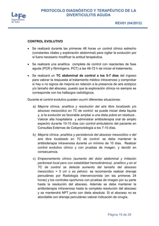 Página 19 de 29
PROTOCOLO DIAGNÓSTICO Y TERAPÉUTICO DE LA
DIVERTICULITIS AGUDA
REV01 (04/2012)
CONTROL EVOLUTIVO
 Se realizará durante las primeras 48 horas un control clínico estrecho
(constantes vitales y exploración abdominal) para vigilar la evolución por
si fuera necesario modificar la actitud terapéutica.
 Se realizará una analítica completa de control con reactantes de fase
aguda (PCR y fibrinógeno, PCT) a las 48-72 h de iniciar el tratamiento.
 Se realizará un TC abdominal de control a los 5-7 días del ingreso
para valorar la respuesta al tratamiento médico intravenoso y comprobar
si hay o no signos de mejoría en relación a la presencia de aire ectópico
y/o tamaño del absceso, puesto que la exploración clínica no siempre se
corresponde con los hallazgos radiológicos.
Durante el control evolutivo pueden ocurrir diferentes situaciones:
a) Mejoría clínica, analítica y resolución del aire libre localizado y/o
absceso mesocólico en TC de control: se puede iniciar dieta liquida
y, si la evolución es favorable ampliar a una dieta pobre en residuos .
Valorar alta hospitalaria y administrar antibioterapia oral de amplio
espectro durante 10-15 días con control ambulatorio del paciente en
Consultas Externas de Coloproctología a los 7-10 días.
b) Mejoría clínica ,analítica y persistencia del absceso mesocólico o del
aire libre localizado en TC de control: se debe mantener la
antibioterapia intravenosa durante un mínimo de 10 días. Realizar
control evolutivo clínico y con pruebas de imagen, y decidir en
consecuencia.
c) Empeoramiento clínico (aumento del dolor abdominal y irritación
peritoneal local pero con estabilidad hemodinámica) ,analítico y en el
TC de control se detecta aumento del tamaño del absceso
mesocólico > 5 cm o es pélvico: se recomienda realizar drenaje
percutáneo por Radiología intervencionista (en las primeras 24
horas) y los controles oportunos con pruebas de imagen por su parte
hasta la resolución del absceso. Además se debe mantener la
antibioterapia intravenosa hasta la completa resolución del absceso
y se mantendrá NPT junto con dieta absoluta. Si el absceso no es
abordable con drenaje percutáneo valorar indicación de cirugía.
 