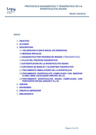 Página 2 de 29
PROTOCOLO DIAGNÓSTICO Y TERAPÉUTICO DE LA
DIVERTICULITIS AGUDA
REV01 (04/2012)
ÍNDICE
1. OBJETIVO
2. ALCANCE
3. DESCRIPCION:
3.1.VALORACION CLINICA INICIAL EN URGENCIAS
3.2MEDIDAS INICIALES
3.3DIAGNOSTICO POR PRUEBAS DE IMAGEN (TOMOGRÁFICAS)
3.4FLUJO DEL PROCESO DIAGNOSTICO
3.5ESTADIFICACION DE LA DIVERTICULITIS AGUDA
3.6CRITERIOS DE MANEJO Y ALGORITMO TERAPEUTICO
3.7TRATAMIENTO AMBULATORIO DE LA DIVERTICULIS
3.8TRATAMIENTO DIVERTICULITIS COMPLICADA CON ABSCESO
O AIRE LIBRE LOCALIZADO (HINCHEY IB y II)
3.9TRATAMIENTO DIVERTICULITIS AGUDA COMPLICADA CON
PERITONITIS DIFUSA (HINCHEY III y IV)
4. ANEXOS
5. REVISIONES
6. GRUPO ELABORADOR
7. BIBLIOGRAFIA
 