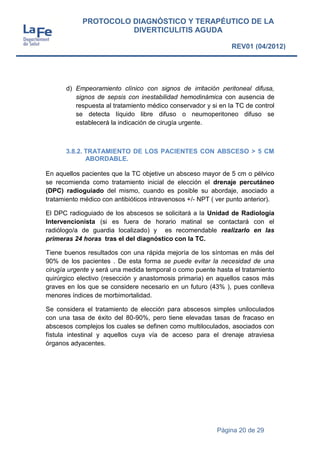 Página 20 de 29
PROTOCOLO DIAGNÓSTICO Y TERAPÉUTICO DE LA
DIVERTICULITIS AGUDA
REV01 (04/2012)
d) Empeoramiento clínico con signos de irritación peritoneal difusa,
signos de sepsis con inestabilidad hemodinámica con ausencia de
respuesta al tratamiento médico conservador y si en la TC de control
se detecta líquido libre difuso o neumoperitoneo difuso se
establecerá la indicación de cirugía urgente.
3.8.2. TRATAMIENTO DE LOS PACIENTES CON ABSCESO > 5 CM
ABORDABLE.
En aquellos pacientes que la TC objetive un absceso mayor de 5 cm o pélvico
se recomienda como tratamiento inicial de elección el drenaje percutáneo
(DPC) radioguiado del mismo, cuando es posible su abordaje, asociado a
tratamiento médico con antibióticos intravenosos +/- NPT ( ver punto anterior).
El DPC radioguiado de los abscesos se solicitará a la Unidad de Radiología
Intervencionista (si es fuera de horario matinal se contactará con el
radiólogo/a de guardia localizado) y es recomendable realizarlo en las
primeras 24 horas tras el del diagnóstico con la TC.
Tiene buenos resultados con una rápida mejoría de los síntomas en más del
90% de los pacientes . De esta forma se puede evitar la necesidad de una
cirugía urgente y será una medida temporal o como puente hasta el tratamiento
quirúrgico electivo (resección y anastomosis primaria) en aquellos casos más
graves en los que se considere necesario en un futuro (43% ), pues conlleva
menores índices de morbimortalidad.
Se considera el tratamiento de elección para abscesos simples uniloculados
con una tasa de éxito del 80-90%, pero tiene elevadas tasas de fracaso en
abscesos complejos los cuales se definen como multiloculados, asociados con
fístula intestinal y aquellos cuya vía de acceso para el drenaje atraviesa
órganos adyacentes.
 