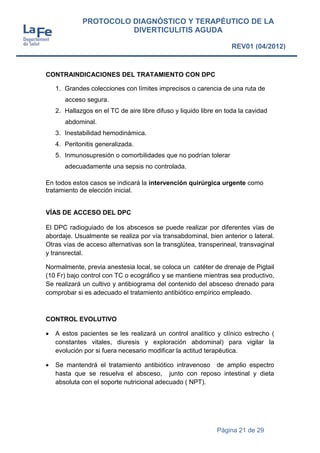 Página 21 de 29
PROTOCOLO DIAGNÓSTICO Y TERAPÉUTICO DE LA
DIVERTICULITIS AGUDA
REV01 (04/2012)
CONTRAINDICACIONES DEL TRATAMIENTO CON DPC
1. Grandes colecciones con límites imprecisos o carencia de una ruta de
acceso segura.
2. Hallazgos en el TC de aire libre difuso y liquido libre en toda la cavidad
abdominal.
3. Inestabilidad hemodinámica.
4. Peritonitis generalizada.
5. Inmunosupresión o comorbilidades que no podrían tolerar
adecuadamente una sepsis no controlada.
En todos estos casos se indicará la intervención quirúrgica urgente como
tratamiento de elección inicial.
VÍAS DE ACCESO DEL DPC
El DPC radioguiado de los abscesos se puede realizar por diferentes vías de
abordaje. Usualmente se realiza por vía transabdominal, bien anterior o lateral.
Otras vías de acceso alternativas son la transglútea, transperineal, transvaginal
y transrectal.
Normalmente, previa anestesia local, se coloca un catéter de drenaje de Pigtail
(10 Fr) bajo control con TC o ecográfico y se mantiene mientras sea productivo.
Se realizará un cultivo y antibiograma del contenido del absceso drenado para
comprobar si es adecuado el tratamiento antibiótico empírico empleado.
CONTROL EVOLUTIVO
 A estos pacientes se les realizará un control analítico y clínico estrecho (
constantes vitales, diuresis y exploración abdominal) para vigilar la
evolución por si fuera necesario modificar la actitud terapéutica.
 Se mantendrá el tratamiento antibiótico intravenoso de amplio espectro
hasta que se resuelva el absceso, junto con reposo intestinal y dieta
absoluta con el soporte nutricional adecuado ( NPT).
 