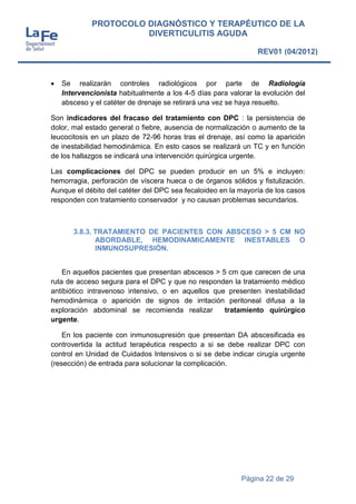 Página 22 de 29
PROTOCOLO DIAGNÓSTICO Y TERAPÉUTICO DE LA
DIVERTICULITIS AGUDA
REV01 (04/2012)
 Se realizarán controles radiológicos por parte de Radiología
Intervencionista habitualmente a los 4-5 días para valorar la evolución del
absceso y el catéter de drenaje se retirará una vez se haya resuelto.
Son indicadores del fracaso del tratamiento con DPC : la persistencia de
dolor, mal estado general o fiebre, ausencia de normalización o aumento de la
leucocitosis en un plazo de 72-96 horas tras el drenaje, así como la aparición
de inestabilidad hemodinámica. En esto casos se realizará un TC y en función
de los hallazgos se indicará una intervención quirúrgica urgente.
Las complicaciones del DPC se pueden producir en un 5% e incluyen:
hemorragia, perforación de víscera hueca o de órganos sólidos y fistulización.
Aunque el débito del catéter del DPC sea fecaloideo en la mayoría de los casos
responden con tratamiento conservador y no causan problemas secundarios.
3.8.3. TRATAMIENTO DE PACIENTES CON ABSCESO > 5 CM NO
ABORDABLE, HEMODINAMICAMENTE INESTABLES O
INMUNOSUPRESIÓN.
En aquellos pacientes que presentan abscesos > 5 cm que carecen de una
ruta de acceso segura para el DPC y que no responden la tratamiento médico
antibiótico intravenoso intensivo, o en aquellos que presenten inestabilidad
hemodinámica o aparición de signos de irritación peritoneal difusa a la
exploración abdominal se recomienda realizar tratamiento quirúrgico
urgente.
En los paciente con inmunosupresión que presentan DA abscesificada es
controvertida la actitud terapéutica respecto a si se debe realizar DPC con
control en Unidad de Cuidados Intensivos o si se debe indicar cirugía urgente
(resección) de entrada para solucionar la complicación.
 