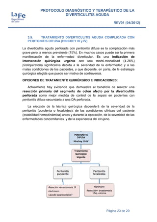Página 23 de 29
PROTOCOLO DIAGNÓSTICO Y TERAPÉUTICO DE LA
DIVERTICULITIS AGUDA
REV01 (04/2012)
3.9. TRATAMIENTO DIVERTICULITIS AGUDA COMPLICADA CON
PERITONITIS DIFUSA (HINCHEY III y IV)
La diverticulitis aguda perforada con peritonitis difusa es la complicación más
grave pero la menos prevalente (15%). En muchos casos puede ser la primera
manifestación de la enfermedad diverticular. Es una indicación de
intervención quirúrgica urgente con una morbi-mortalidad (4-26%)
postoperatoria significativa debida a la severidad de la enfermedad y a las
malas condiciones de los pacientes, y que depende, en parte, de la estrategia
quirúrgica elegida que puede ser motivo de controversia.
OPCIONES DE TRATAMIENTO QUIRÚRGICO E INDICACIONES:
Actualmente hay evidencia que demuestra el beneficio de realizar una
resección primaria del segmento de colon afecto por la diverticulitis
perforada como mejor medida de control de la sepsis en pacientes con
peritonitis difusa secundaria a una DA perforada.
La elección de la técnica quirúrgica dependerá de la severidad de la
peritonitis (purulenta o fecaloidea), de las condiciones clínicas del paciente
(estabilidad hemodinámica) antes y durante la operación, de la severidad de las
enfermedades concomitantes y de la experiencia del cirujano.
 