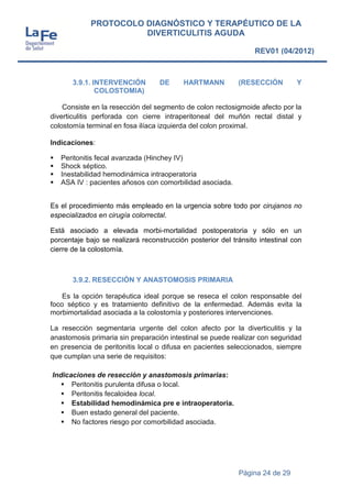 Página 24 de 29
PROTOCOLO DIAGNÓSTICO Y TERAPÉUTICO DE LA
DIVERTICULITIS AGUDA
REV01 (04/2012)
3.9.1. INTERVENCIÓN DE HARTMANN (RESECCIÓN Y
COLOSTOMIA)
Consiste en la resección del segmento de colon rectosigmoide afecto por la
diverticulitis perforada con cierre intraperitoneal del muñón rectal distal y
colostomía terminal en fosa ilíaca izquierda del colon proximal.
Indicaciones:
 Peritonitis fecal avanzada (Hinchey IV)
 Shock séptico.
 Inestabilidad hemodinámica intraoperatoria
 ASA IV : pacientes añosos con comorbilidad asociada.
Es el procedimiento más empleado en la urgencia sobre todo por cirujanos no
especializados en cirugía colorrectal.
Está asociado a elevada morbi-mortalidad postoperatoria y sólo en un
porcentaje bajo se realizará reconstrucción posterior del tránsito intestinal con
cierre de la colostomía.
3.9.2. RESECCIÓN Y ANASTOMOSIS PRIMARIA
Es la opción terapéutica ideal porque se reseca el colon responsable del
foco séptico y es tratamiento definitivo de la enfermedad. Además evita la
morbimortalidad asociada a la colostomía y posteriores intervenciones.
La resección segmentaria urgente del colon afecto por la diverticulitis y la
anastomosis primaria sin preparación intestinal se puede realizar con seguridad
en presencia de peritonitis local o difusa en pacientes seleccionados, siempre
que cumplan una serie de requisitos:
Indicaciones de resección y anastomosis primarias:
 Peritonitis purulenta difusa o local.
 Peritonitis fecaloidea local.
 Estabilidad hemodinámica pre e intraoperatoria.
 Buen estado general del paciente.
 No factores riesgo por comorbilidad asociada.
 