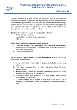 Página 25 de 29
PROTOCOLO DIAGNÓSTICO Y TERAPÉUTICO DE LA
DIVERTICULITIS AGUDA
REV01 (04/2012)
Deberían tenerse en cuenta criterios de exclusión para la realización de
anastomosis primaria. Sin embargo, éstos pueden ser relativos dependiendo de
las condiciones generales del paciente, por lo que a ciertos pacientes de riesgo
cuidadosamente seleccionados, se les puede ofrecer una anastomosis primaria
con ileostomía derivativa de protección con el objetivo de disminuir las
consecuencias de una dehiscencia de sutura.
Contraindicaciones absolutas de anastomosis primaria:
 Peritonitis fecal avanzada.
 Inestabilidad hemodinámica intraoperatoria
 ASA IV.
Indicaciones de ileostomía de protección asociada:
 Pacientes de riesgo con estabilidad hemodinámica preoperatoria:
corticoterapia, inmunosupresión, peritonitis fecal, obesidad, insuficiencia
renal o respiratoria aguda.
 Tras dificultades técnicas .
Se recomienda cumplir unos principios quirúrgicos para la práctica de
resecciones por diverticulitis:
1. La resección debe incluir todo el segmento colónico engrosado y
enfermo.
2. Tiene que resecarse todo el colon sigmoides hasta la unión
rectosigmoidea.
3. No es necesario extender las resección proximal del colon por la mera
presencia de divertículos no complicados.
4. La anastomosis se debe realizar sobre el recto superior sano, libre de
tensión y bien vascularizada.
5. El lavado colónico intraoperatorio puede resultar útil asociado a la
resección y anastomosis cuando hay abundante contenido fecal en el
colon.
 