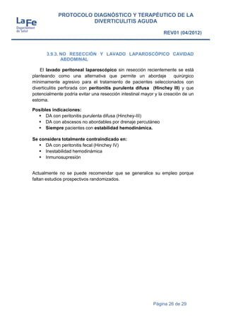 Página 26 de 29
PROTOCOLO DIAGNÓSTICO Y TERAPÉUTICO DE LA
DIVERTICULITIS AGUDA
REV01 (04/2012)
3.9.3. NO RESECCIÓN Y LAVADO LAPAROSCÓPICO CAVIDAD
ABDOMINAL
El lavado peritoneal laparoscópico sin resección recientemente se está
planteando como una alternativa que permite un abordaje quirúrgico
mínimamente agresivo para el tratamiento de pacientes seleccionados con
diverticulitis perforada con peritonitis purulenta difusa (Hinchey III) y que
potencialmente podría evitar una resección intestinal mayor y la creación de un
estoma.
Posibles indicaciones:
 DA con peritonitis purulenta difusa (Hinchey-III)
 DA con abscesos no abordables por drenaje percutáneo
 Siempre pacientes con estabilidad hemodinámica.
Se considera totalmente contraindicado en:
 DA con peritonitis fecal (Hinchey IV)
 Inestabilidad hemodinámica
 Inmunosupresión
Actualmente no se puede recomendar que se generalice su empleo porque
faltan estudios prospectivos randomizados.
 