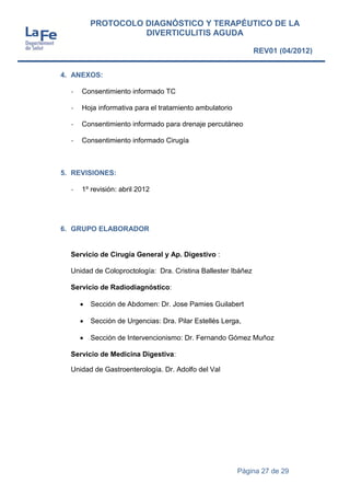 Página 27 de 29
PROTOCOLO DIAGNÓSTICO Y TERAPÉUTICO DE LA
DIVERTICULITIS AGUDA
REV01 (04/2012)
4. ANEXOS:
- Consentimiento informado TC
- Hoja informativa para el tratamiento ambulatorio
- Consentimiento informado para drenaje percutáneo
- Consentimiento informado Cirugía
5. REVISIONES:
- 1º revisión: abril 2012
6. GRUPO ELABORADOR
Servicio de Cirugía General y Ap. Digestivo :
Unidad de Coloproctología: Dra. Cristina Ballester Ibáñez
Servicio de Radiodiagnóstico:
 Sección de Abdomen: Dr. Jose Pamies Guilabert
 Sección de Urgencias: Dra. Pilar Estellés Lerga,
 Sección de Intervencionismo: Dr. Fernando Gómez Muñoz
Servicio de Medicina Digestiva:
Unidad de Gastroenterología. Dr. Adolfo del Val
 