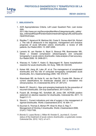 Página 28 de 29
PROTOCOLO DIAGNÓSTICO Y TERAPÉUTICO DE LA
DIVERTICULITIS AGUDA
REV01 (04/2012)
7. BIBLIOGRAFÍA
1. ACR Appropriateness Criteria. Left Lower Quadrant Pain. Last review
date:
2011.http://www.acr.org/SecondaryMainMenuCategories/quality_safety/
app_criteria/pdf/ExpertPanelonGastrointestinalImaging/LeftLowerQuadra
ntpainDoc8.aspx.
2. Ripolles T, Agramunt M, Martinez MJ, Costa S, Gomez-Abril SA, Richart
J. The role of ultrasound in the diagnosis, management and evolutive
prognosis of acute left-sided colonic diverticulitis: a review of 208
patients. Eur Radiol 2003; 13: 2587-2595.
3. Lameris W, van Randen A, Bipat S, Bossuyt PM, Boermeester MA,
Stoker J. Graded compression ultrasonography and computed
tomography in acute colonic diverticulitis: meta-analysis of test accuracy.
Eur Radiol 2008; 18: 2498-2511.
4. Wasvary H, Turfah F, Kadro O, Beauregard W. Same hospitalization
resection for acute diverticulitis. Am Surg. 1999; 65: 632-635.
5. Kaiser AM, Jiang JK, Lake JP, et al. The management of complicated
diverticulitis and the role of computed tomography complicated acute
diverticulitis. Am J Gastroenterology 2005; 100: 910-917.
6. Klarenbeek BR, de Korte N, van der Peet DL, Cuesta MA. Review of
current classifications for diverticular disease and a translation into
clinical practice. Int J Colorectal Dis 2012; 27: 207-214.
7. Martin ST, Stocchi L. New and emerging treatments for the prevention of
recurrent diverticulitis. Clin Exp Gastroenterol. 2011;4:203-12.
8. Fozard JB, Armitage NC, Schofield JB, Jones OM. ACPGBI position
statement on elective resection for diverticulitis. Colorectal Dis. 2011; 13
Suppl 3:1-11.
9. Stocchi L. Current indications and role of surgery in the management of
sigmoid diverticulitis. World J Gastroenterol 2010; 16: 804–17.
10.Soumian S, Thomas S, Mohan PP, Khan N, Khan Z, Raju T.
Management of Hinchey II diverticulitis. World J Gastroenterol 2008;
21(47): 7163-7169.
11.Biondo S, Lopez Borao J, Millan M, Kreisler E, Jaurrieta E. Current
status of the treatment of acute colonic diverticulitis: a systematic review.
Colorectal Dis. 2012; 14(1): e1-e11.
 