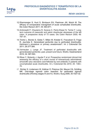 Página 29 de 29
PROTOCOLO DIAGNÓSTICO Y TERAPÉUTICO DE LA
DIVERTICULITIS AGUDA
REV01 (04/2012)
12.Dharmarajan S, Hunt S, Birnbaum EH, Fleshman JW, Mutch M. The
efficacy of nonoperative managment of acute complicated diverticulitis.
Dis Colon Rectum 2011; 54: 663-671.
13.Ambrosetti P, Chautems R, Soravia C, Peiris-Waser N, Terrier F. Long-
term outcome of mesocolic and pelvic diverticular abscesses of the left
colon. A prospective study of 73 cases. Dis Colon Rectum 2005; 48:
787–91.
14.Trento L, Biondo S, Golda T, Millan M, Kreisler E, Fraccalveri D, Frago
R, Jaurrieta E. Generalized peritonitis due to perforated diverticulitis:
Hartmann´s procedure or primary anastomosis?. Int J Colorectal Dis
2011; 26:377-384.
15.Vermeulen J, Lange JF. Treatment of perforated diverticulitis with
generalizaded peritonitis: past, present and future. World J Gastroenterol
2010; 34: 587-593.
16.Ribas Y, Bobardo J, Aguilar F et al. Prospective randomized clinical trial
assessing the efficacy of a short course of intravenously administered
amoxicillin plus clavulanic acid followed by oral antibiotic in patients with
uncomplicated acute diverticulitis. Int J Colorectal Dis 2010; 25: 1363–
70.
17. Richter S, Lindemann W, Kollmar O, Pistorius GA, Maurer CA, Schilling
MK. One-stage sigmoid colon resection for perforated sigmoid
diverticulitis (Hinchey stages III and IV). World J Surg 2006; 30:1027-32.
 