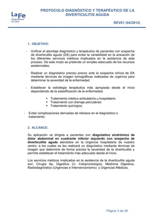 Página 3 de 29
PROTOCOLO DIAGNÓSTICO Y TERAPÉUTICO DE LA
DIVERTICULITIS AGUDA
REV01 (04/2012)
1. OBJETIVO:
- Unificar el abordaje diagnóstico y terapéutico de pacientes con sospecha
de diverticulitis aguda (DA) para evitar la variabilidad en la actuación de
los diferentes servicios médicos implicados en la asistencia de este
proceso. De este modo se pretende un empleo adecuado de los recursos
asistenciales.
- Realizar un diagnóstico preciso precoz ante la sospecha clínica de DA
mediante técnicas de imagen tomográficas realizadas de urgencia para
determinar la severidad de la enfermedad.
- Establecer la estrategia terapéutica más apropiada desde el inicio
dependiendo de la estadificación de la enfermedad:
 Tratamiento médico ambulatorio u hospitalario
 Tratamiento con drenaje percutáneo
 Tratamiento quirúrgico
- Evitar complicaciones derivadas de retrasos en el diagnóstico o
tratamiento.
2. ALCANCE:
Su aplicación va dirigida a pacientes con diagnóstico sindrómico de
dolor abdominal en cuadrante inferior izquierdo con sospecha de
diverticulitis aguda atendidos en la Urgencia hospitalaria de nuestro
centro, a los cuales se les realizará un diagnóstico mediante técnicas de
imagen que determine de forma precisa la severidad de la diverticulitis y
permita establecer el tratamiento más adecuado desde el inicio.
Los servicios médicos implicados en la asistencia de la diverticulitis aguda
son: Cirugía Ap. Digestivo (U. Coloproctología), Medicina Digestiva,
Radiodiagnóstico (Urgencias e Intervencionismo) y Urgencias Médicas.
 