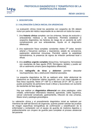 Página 4 de 29
PROTOCOLO DIAGNÓSTICO Y TERAPÉUTICO DE LA
DIVERTICULITIS AGUDA
REV01 (04/2012)
3. DESCRIPCIÓN:
3.1.VALORACIÓN CLÍNICA INICIAL EN URGENCIAS
La evaluación clínica inicial los pacientes con sospecha de DA deberá
incluir por parte del médico responsable de su atención en todos los casos:
1. Una historia clínica completa: con los síntomas, tiempo de evolución y
antecedentes médicos y de tratamiento. Permitirá establecer la
sospecha diagnóstica, los factores de riesgo de un paciente de sufrir
complicaciones por sus antecedentes. Ayuda en el diagnóstico
diferencial.
2. Una exploración física completa: constantes vitales (Tª axilar, tensión
arterial y frecuencia cardíaca y respiratoria), estado de consciencia,
exploración abdominal minuciosa. Permitirá valorar la estabilidad
hemodinámica, la presencia de signos de irritación peritoneal local o
difusa.
3. Una analítica urgente completa (bioquímica, hemograma, hemostasia)
con reactantes de fase aguda (PCR, fibrinógeno, lactato) y puede ser
útil un sedimento urinario (para diagnóstico diferencial).
4. Una radiografía de tórax y abdomen permiten descartar
neumoperitoneo, íleo u obstrucción intestinal asociados.
La sospecha diagnóstica de DA se realizará ante: dolor abdominal de
predominio en el abdomen inferior izquierdo, con o sin masa palpable en
fosa ilíaca izquierda, fiebre (Tª >38º C) o febrícula (37,5º- 38º C), que se
puede acompañar de peritonismo local o difuso y leucocitosis con aumento
de reactantes de fase aguda.
Hay que realizar un diagnóstico diferencial con otras patologías: colon
irritable, enfermedad inflamatoria intestinal, apendicitis, colitis isquémica,
cáncer colorrectal complicado, gastroenteritis, infección de vías urinarias,
litiasis renal y patología ginecológica.
La valoración clínica y el procedimiento diagnóstico inicial se realizará por
miembros de staff del Servicio de Urgencias, quienes podrán solicitar las pruebas
de imagen específicas tomográficas de confirmación y estadificación de la
enfermedad y contactarán con el equipo de guardia de medicina digestiva o
preferentemente con cirujano de guardia para completar el proceso asistencial
del paciente
 