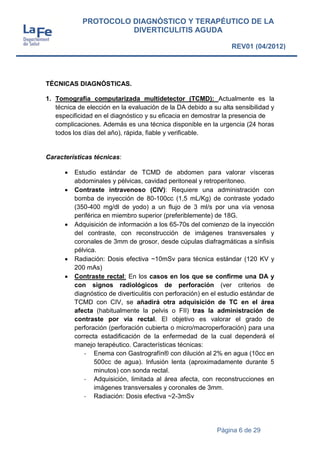Página 6 de 29
PROTOCOLO DIAGNÓSTICO Y TERAPÉUTICO DE LA
DIVERTICULITIS AGUDA
REV01 (04/2012)
TÉCNICAS DIAGNÓSTICAS.
1. Tomografía computarizada multidetector (TCMD): Actualmente es la
técnica de elección en la evaluación de la DA debido a su alta sensibilidad y
especificidad en el diagnóstico y su eficacia en demostrar la presencia de
complicaciones. Además es una técnica disponible en la urgencia (24 horas
todos los días del año), rápida, fiable y verificable.
Características técnicas:
 Estudio estándar de TCMD de abdomen para valorar vísceras
abdominales y pélvicas, cavidad peritoneal y retroperitoneo.
 Contraste intravenoso (CIV): Requiere una administración con
bomba de inyección de 80-100cc (1,5 mL/Kg) de contraste yodado
(350-400 mg/dl de yodo) a un flujo de 3 ml/s por una vía venosa
periférica en miembro superior (preferiblemente) de 18G.
 Adquisición de información a los 65-70s del comienzo de la inyección
del contraste, con reconstrucción de imágenes transversales y
coronales de 3mm de grosor, desde cúpulas diafragmáticas a sínfisis
pélvica.
 Radiación: Dosis efectiva ~10mSv para técnica estándar (120 KV y
200 mAs)
 Contraste rectal: En los casos en los que se confirme una DA y
con signos radiológicos de perforación (ver criterios de
diagnóstico de diverticulitis con perforación) en el estudio estándar de
TCMD con CIV, se añadirá otra adquisición de TC en el área
afecta (habitualmente la pelvis o FII) tras la administración de
contraste por vía rectal. El objetivo es valorar el grado de
perforación (perforación cubierta o micro/macroperforación) para una
correcta estadificación de la enfermedad de la cual dependerá el
manejo terapéutico. Características técnicas:
- Enema con Gastrografín® con dilución al 2% en agua (10cc en
500cc de agua). Infusión lenta (aproximadamente durante 5
minutos) con sonda rectal.
- Adquisición, limitada al área afecta, con reconstrucciones en
imágenes transversales y coronales de 3mm.
- Radiación: Dosis efectiva ~2-3mSv
 