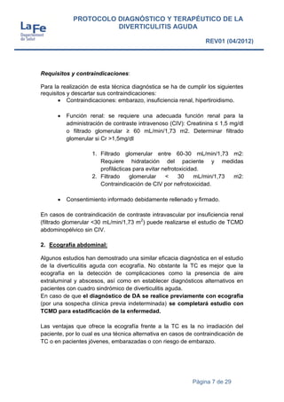 Página 7 de 29
PROTOCOLO DIAGNÓSTICO Y TERAPÉUTICO DE LA
DIVERTICULITIS AGUDA
REV01 (04/2012)
Requisitos y contraindicaciones:
Para la realización de esta técnica diagnóstica se ha de cumplir los siguientes
requisitos y descartar sus contraindicaciones:
 Contraindicaciones: embarazo, insuficiencia renal, hipertiroidismo.
 Función renal: se requiere una adecuada función renal para la
administración de contraste intravenoso (CIV): Creatinina ≤ 1,5 mg/dl
o filtrado glomerular ≥ 60 mL/min/1,73 m2. Determinar filtrado
glomerular si Cr >1,5mg/dl
1. Filtrado glomerular entre 60-30 mL/min/1,73 m2:
Requiere hidratación del paciente y medidas
profilácticas para evitar nefrotoxicidad.
2. Filtrado glomerular < 30 mL/min/1,73 m2:
Contraindicación de CIV por nefrotoxicidad.
 Consentimiento informado debidamente rellenado y firmado.
En casos de contraindicación de contraste intravascular por insuficiencia renal
(filtrado glomerular <30 mL/min/1,73 m2
) puede realizarse el estudio de TCMD
abdominopélvico sin CIV.
2. Ecografía abdominal:
Algunos estudios han demostrado una similar eficacia diagnóstica en el estudio
de la diverticulitis aguda con ecografía. No obstante la TC es mejor que la
ecografía en la detección de complicaciones como la presencia de aire
extraluminal y abscesos, así como en establecer diagnósticos alternativos en
pacientes con cuadro sindrómico de diverticulitis aguda.
En caso de que el diagnóstico de DA se realice previamente con ecografía
(por una sospecha clínica previa indeterminada) se completará estudio con
TCMD para estadificación de la enfermedad.
Las ventajas que ofrece la ecografía frente a la TC es la no irradiación del
paciente, por lo cual es una técnica alternativa en casos de contraindicación de
TC o en pacientes jóvenes, embarazadas o con riesgo de embarazo.
 