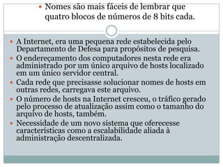  Nomes são mais fáceis de lembrar que

quatro blocos de números de 8 bits cada.
 A Internet, era uma pequena rede estabelecida pelo








Departamento de Defesa para propósitos de pesquisa.
O endereçamento dos computadores nesta rede era
administrado por um único arquivo de hosts localizado
em um único servidor central.
Cada rede que precisasse solucionar nomes de hosts em
outras redes, carregava este arquivo.
O número de hosts na Internet cresceu, o tráfico gerado
pelo processo de atualização assim como o tamanho do
arquivo de hosts, também.
Necessidade de um novo sistema que oferecesse
características como a escalabilidade aliada à
administração descentralizada.

 