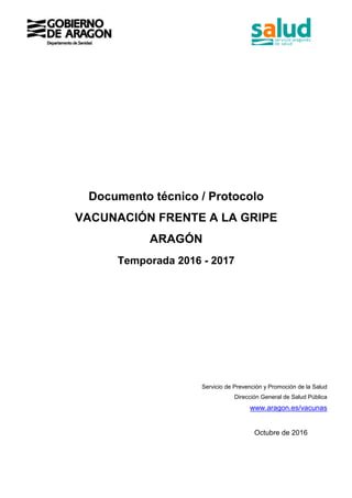 Documento técnico / Protocolo
VACUNACIÓN FRENTE A LA GRIPE
ARAGÓN
Temporada 2016 - 2017
Servicio de Prevención y Promoción de la Salud
Dirección General de Salud Pública
www.aragon.es/vacunas
Octubre de 2016
 