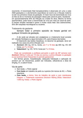 recorrente. A transmissão fetal transplacentária é observada em uma a cada
3500 gestações e o abortamento espontâneo só ocorre se a infecção materna
se der nos primeiros meses da gestação. O maior risco de transmissão do vírus
ao feto se dá no momento da passagem desse pelo canal do parto, resultando
em aproximadamente 50% de infecção se a lesão for ativa. Mesmo na forma
assintomática, pode haver a transmissão do vírus por meio do canal de parto.
O herpes simples neonatal é grave e muitas vezes fatal. Dos sobreviventes,
50% têm seqüelas neurológicas ou oculares.
Tratamento da gestante
Sempre tratar o primeiro episódio de herpes genital em
qualquer trimestre da gestação.
A dor pode ser aliviada com analgésicos e o tratamento local consiste
em: solução fisiológica ou água boricada a 3%, para limpeza das lesões.
O tratamento das lesões herpéticas, no decorrer da gestação, deve ser
realizado nos casos de primo-infecção com:
• Aciclovir 200 mg, 4/4 hs, 5x/dia, por 7 a 10 dias ou 400 mg, VO, 8/8
horas, por 7 a 10 dias;
• Valaciclovir 1 g, VO, 12/12, horas por 7 a 10 dias.
Pode ser considerada a profilaxia peri-parto a partir da 36ª semana com
Aciclovir 400mg 3 x/dia por 10 dias se ocorreu a primo-infecção na gestação
ou se recidivas foram frequentes no período gestacional.
Em formas graves, hospitalização, adequada hidratação e aplicação de
aciclovir por via intravenosa, podem ser indicadas, utilizando-se a dose de
5mg/kg, IV, a cada 8 horas.
Via de parto
• Sem lesão ⇒ Parto vaginal
• Com lesão em trabalho de parto ou rupreme (há menos de 4h) ⇒ Parto
cesariana
• Com lesão, a termo, fora do trabalho de parto e com membranas
íntegras ⇒ Tratamento supressivo (Aciclovir 400mg 2Xdia; Valaciclovir
1.000 mg 1Xdia) ⇒ Parto vaginal
 