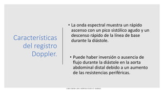 Características
del registro
Doppler.
• La onda espectral muestra un rápido
ascenso con un pico sistólico agudo y un
descenso rápido de la línea de base
durante la diástole.
• Puede haber inversión o ausencia de
flujo durante la diástole en la aorta
abdominal distal debido a un aumento
de las resistencias periféricas.
CAROL KREBS. (2001). DOPPLER COLOR. EU: MARBAN.
 