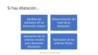 Si hay dilatación…
Medida del
diámetro AP en
dimensión mayor.
Determinación del
nivel de la
dilatación.
Valoración de las
arterias renales
para descartar
afectación.
Valoración de las
arterias ilíacas.
CAROL KREBS. (2001). DOPPLER COLOR. EU: MARBAN.
 