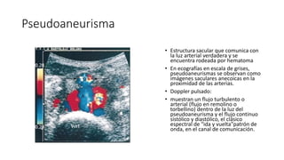Pseudoaneurisma
• Estructura sacular que comunica con
la luz arterial verdadera y se
encuentra rodeada por hematoma
• En ecografías en escala de grises,
pseudoaneurismas se observan como
imágenes saculares anecoicas en la
proximidad de las arterias.
• Doppler pulsado:
• muestran un flujo turbulento o
arterial (flujo en remolino o
torbellino) dentro de la luz del
pseudoaneurisma y el flujo continuo
sistólico y diastólico, el clásico
espectral de "ida y vuelta"patrón de
onda, en el canal de comunicación.
 