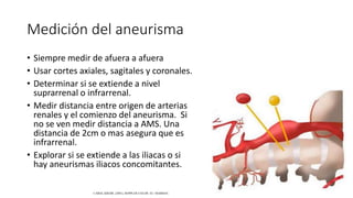 Medición del aneurisma
• Siempre medir de afuera a afuera
• Usar cortes axiales, sagitales y coronales.
• Determinar si se extiende a nivel
suprarrenal o infrarrenal.
• Medir distancia entre origen de arterias
renales y el comienzo del aneurisma. Si
no se ven medir distancia a AMS. Una
distancia de 2cm o mas asegura que es
infrarrenal.
• Explorar si se extiende a las iliacas o si
hay aneurismas iliacos concomitantes.
CAROL KREBS. (2001). DOPPLER COLOR. EU: MARBAN.
 
