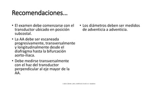 Recomendaciones…
• El examen debe comenzarse con el
transductor ubicado en posición
subcostal.
• La AA debe ser escaneada
progresivamente, transversalmente
y longitudinalmente desde el
diafragma hasta la bifurcación
aorto-iliaca.
• Debe medirse transversalmente
con el haz del transductor
perpendicular al eje mayor de la
AA.
• Los diámetros deben ser medidos
de adventicia a adventicia.
CAROL KREBS. (2001). DOPPLER COLOR. EU: MARBAN.
 