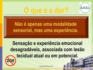 Hospital Meridional 2011Não é apenas uma modalidade sensorial, mas uma experiência.Sensação e experiência emocional desagradáveis, associada com lesão tecidual atual ou em potencial.DORIASPO que é a dor?