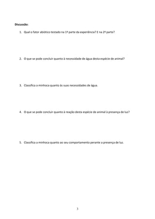 3
Discussão:
1. Qual o fator abiótico testado na 1ª parte da experiência? E na 2ª parte?
2. O que se pode concluir quanto à necessidade de água desta espécie de animal?
3. Classifica a minhoca quanto às suas necessidades de água.
4. O que se pode concluir quanto à reação desta espécie de animal à presença de luz?
5. Classifica a minhoca quanto ao seu comportamento perante a presença de luz.
 