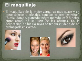  El maquillaje de la mujer actual es muy suave y en
tonos sobrios u oficiales, aquellos colores “extraños”
(fucsia, dorado, plateado, negro morado, café fúnebre
entre otros) no se usan de las oficinas. En la
delineación de los (la raya) se tendrá cuidado de no
prolongarla en exceso.
 