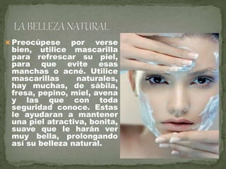  Preocúpese por verse
bien, utilice mascarilla
para refrescar su piel,
para que evite esas
manchas o acné. Utilice
mascarillas naturales,
hay muchas, de sábila,
fresa, pepino, miel, avena
y las que con toda
seguridad conoce. Estas
le ayudaran a mantener
una piel atractiva, bonita,
suave que le harán ver
muy bella, prolongando
así su belleza natural.
 