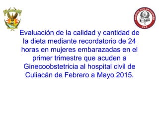 Evaluación de la calidad y cantidad de
la dieta mediante recordatorio de 24
horas en mujeres embarazadas en el
primer trimestre que acuden a
Ginecoobstetricia al hospital civil de
Culiacán de Febrero a Mayo 2015.
 