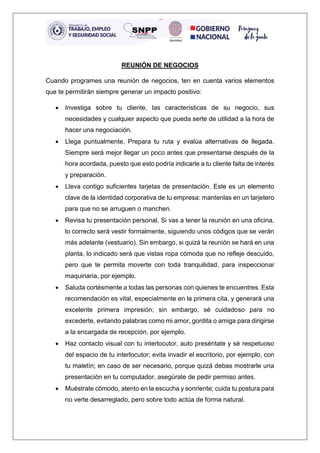 REUNIÓN DE NEGOCIOS
Cuando programes una reunión de negocios, ten en cuenta varios elementos
que te permitirán siempre generar un impacto positivo:
• Investiga sobre tu cliente, las características de su negocio, sus
necesidades y cualquier aspecto que pueda serte de utilidad a la hora de
hacer una negociación.
• Llega puntualmente. Prepara tu ruta y evalúa alternativas de llegada.
Siempre será mejor llegar un poco antes que presentarse después de la
hora acordada, puesto que esto podría indicarle a tu cliente falta de interés
y preparación.
• Lleva contigo suficientes tarjetas de presentación. Este es un elemento
clave de la identidad corporativa de tu empresa: mantenlas en un tarjetero
para que no se arruguen o manchen.
• Revisa tu presentación personal. Si vas a tener la reunión en una oficina,
lo correcto será vestir formalmente, siguiendo unos códigos que se verán
más adelante (vestuario). Sin embargo, si quizá la reunión se hará en una
planta, lo indicado será que vistas ropa cómoda que no refleje descuido,
pero que te permita moverte con toda tranquilidad, para inspeccionar
maquinaria, por ejemplo.
• Saluda cortésmente a todas las personas con quienes te encuentres. Esta
recomendación es vital, especialmente en la primera cita, y generará una
excelente primera impresión; sin embargo, sé cuidadoso para no
excederte, evitando palabras como mi amor, gordita o amiga para dirigirse
a la encargada de recepción, por ejemplo.
• Haz contacto visual con tu interlocutor, auto preséntate y sé respetuoso
del espacio de tu interlocutor; evita invadir el escritorio, por ejemplo, con
tu maletín; en caso de ser necesario, porque quizá debas mostrarle una
presentación en tu computador, asegúrate de pedir permiso antes.
• Muéstrate cómodo, atento en la escucha y sonriente; cuida tu postura para
no verte desarreglado, pero sobre todo actúa de forma natural.
 